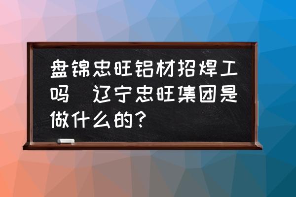盤錦忠旺鋁材招焊工嗎(遼寧忠旺集團(tuán)是做什么的？)