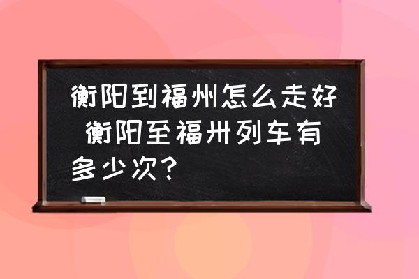衡陽(yáng)到福州怎么走好 衡陽(yáng)至福卅列車有多少次？