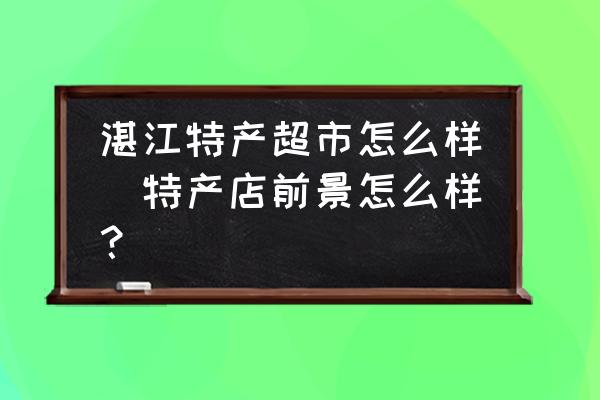 湛江特產(chǎn)超市怎么樣(特產(chǎn)店前景怎么樣？)