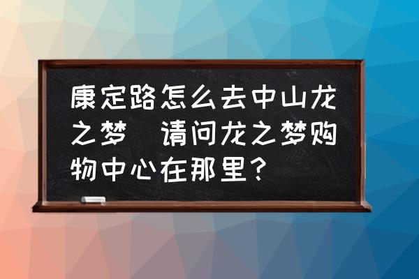 康定路怎么去中山龍之夢(mèng)(請(qǐng)問龍之夢(mèng)購(gòu)物中心在那里？)