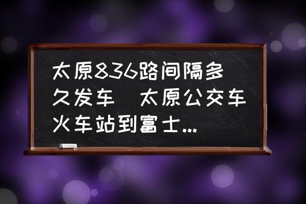 太原836路間隔多久發(fā)車(太原公交車火車站到富士康線路公交幾點停車交車？)