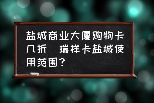 鹽城商業(yè)大廈購(gòu)物卡幾折(瑞祥卡鹽城使用范圍？)