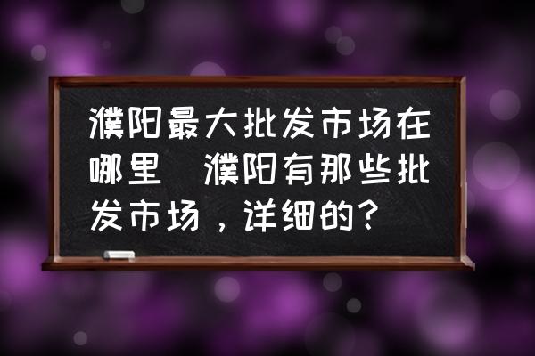 濮陽(yáng)最大批發(fā)市場(chǎng)在哪里(濮陽(yáng)有那些批發(fā)市場(chǎng)，詳細(xì)的？)