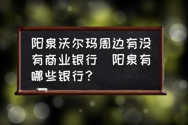 陽(yáng)泉沃爾瑪周邊有沒有商業(yè)銀行(陽(yáng)泉有哪些銀行？)