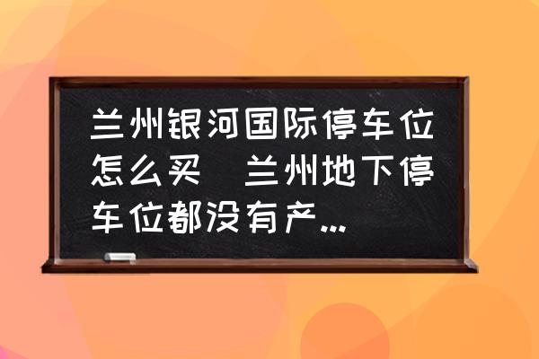 蘭州銀河國際停車位怎么買(蘭州地下停車位都沒有產(chǎn)權(quán)嗎？)