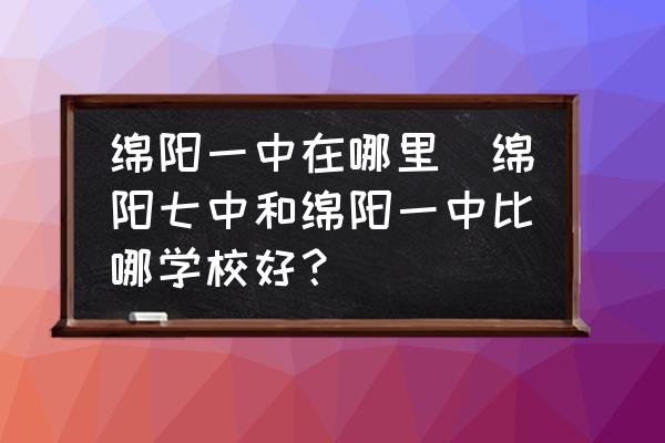 綿陽一中在哪里(綿陽七中和綿陽一中比哪學(xué)校好？)