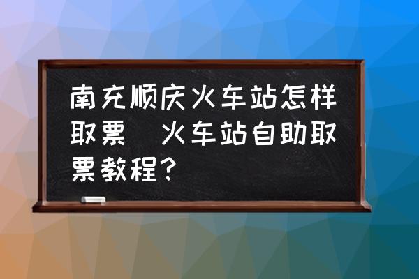 南充順慶火車站怎樣取票(火車站自助取票教程？)