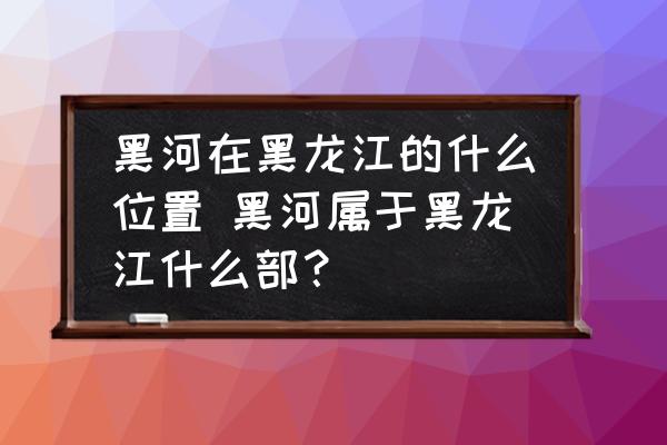 黑河在黑龍江的什么位置 黑河屬于黑龍江什么部？