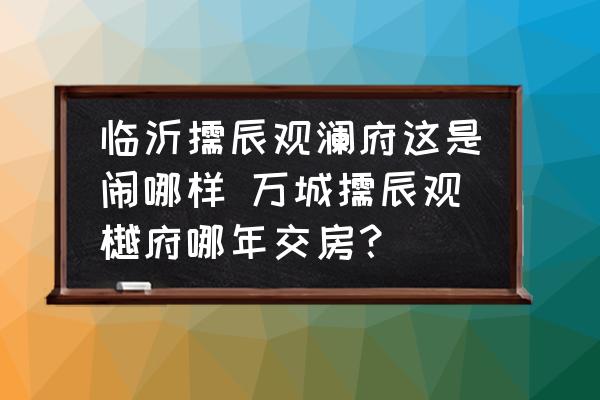 臨沂儒辰觀瀾府這是鬧哪樣 萬城儒辰觀樾府哪年交房？