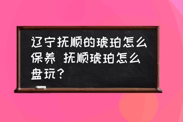 遼寧撫順的琥珀怎么保養(yǎng) 撫順琥珀怎么盤玩？