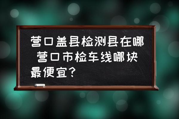 營(yíng)口蓋縣檢測(cè)縣在哪 營(yíng)口市檢車線哪塊最便宜？