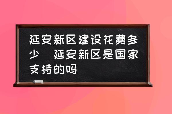 延安新區(qū)建設(shè)花費多少(延安新區(qū)是國家支持的嗎)