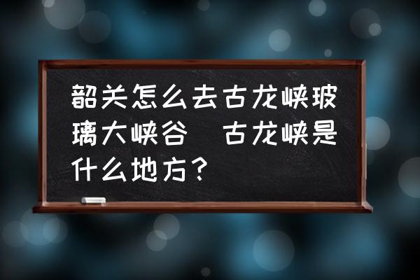 韶關(guān)怎么去古龍峽玻璃大峽谷(古龍峽是什么地方？)