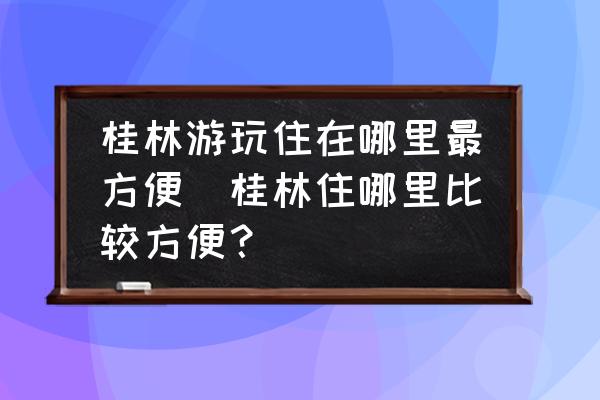 桂林游玩住在哪里最方便(桂林住哪里比較方便？)