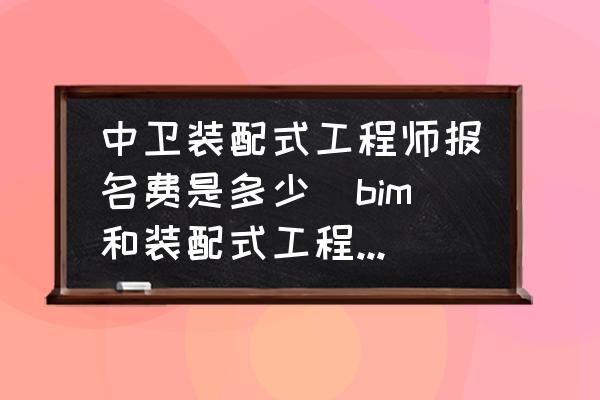 中衛(wèi)裝配式工程師報名費是多少(bim和裝配式工程師證書報考條件？)