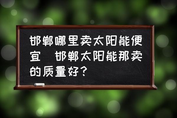 邯鄲哪里賣太陽(yáng)能便宜(邯鄲太陽(yáng)能那賣的質(zhì)量好？)