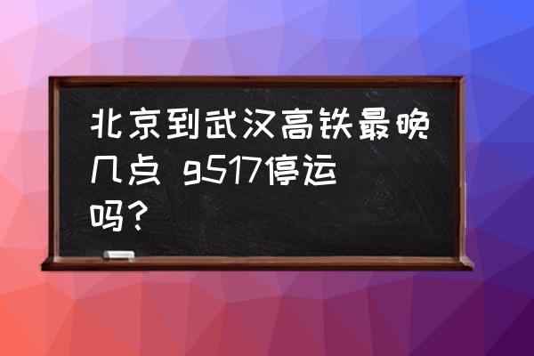 北京到武漢高鐵最晚幾點(diǎn) g517停運(yùn)嗎？