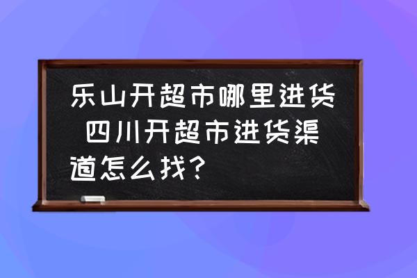 樂山開超市哪里進(jìn)貨 四川開超市進(jìn)貨渠道怎么找？