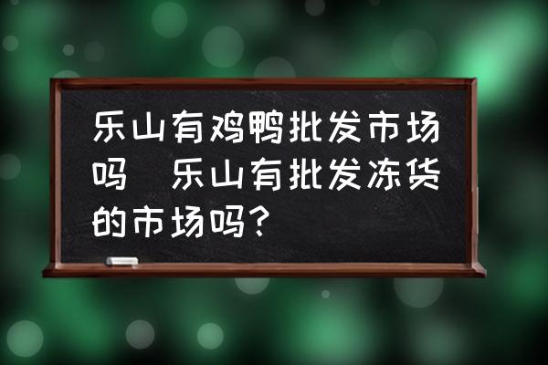 樂山有雞鴨批發(fā)市場嗎(樂山有批發(fā)凍貨的市場嗎？)