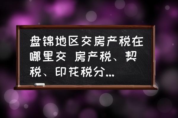 盤錦地區(qū)交房產(chǎn)稅在哪里交 房產(chǎn)稅、契稅、印花稅分別去哪里交？