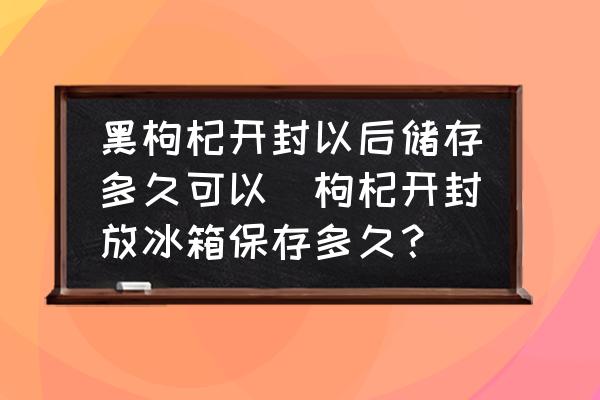 黑枸杞開封以后儲存多久可以(枸杞開封放冰箱保存多久？)