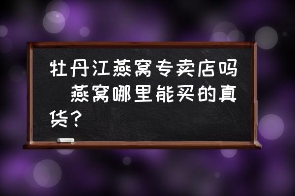 牡丹江燕窩專賣店嗎(燕窩哪里能買的真貨？)