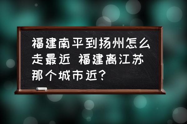 福建南平到揚(yáng)州怎么走最近 福建離江蘇那個城市近？