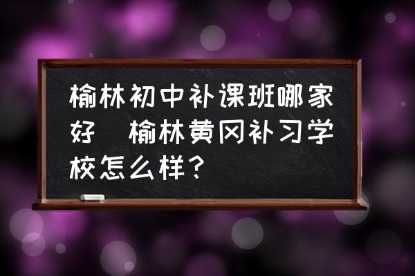 榆林初中補(bǔ)課班哪家好(榆林黃岡補(bǔ)習(xí)學(xué)校怎么樣？)