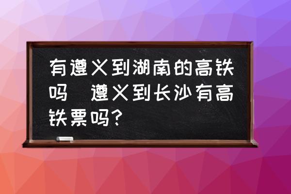 有遵義到湖南的高鐵嗎(遵義到長沙有高鐵票嗎？)