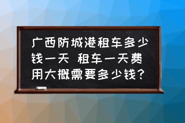 廣西防城港租車多少錢一天 租車一天費(fèi)用大概需要多少錢？