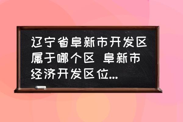 遼寧省阜新市開(kāi)發(fā)區(qū)屬于哪個(gè)區(qū) 阜新市經(jīng)濟(jì)開(kāi)發(fā)區(qū)位于阜新市什么位置？