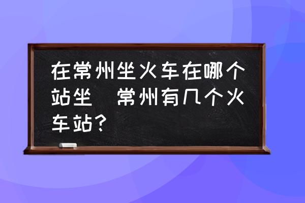 在常州坐火車在哪個(gè)站坐(常州有幾個(gè)火車站？)