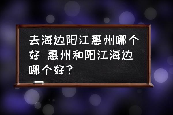 去海邊陽(yáng)江惠州哪個(gè)好 惠州和陽(yáng)江海邊哪個(gè)好？