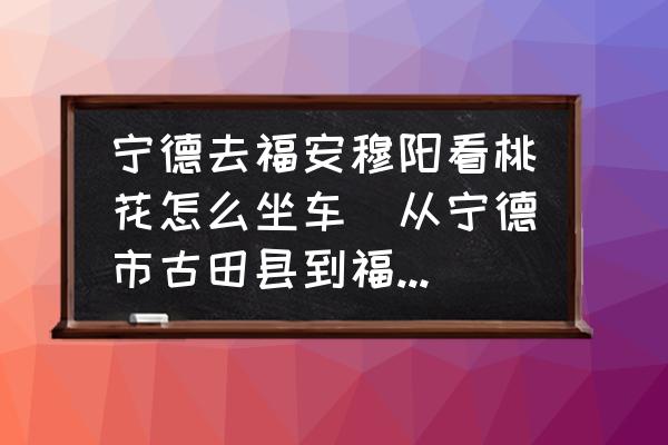 寧德去福安穆陽(yáng)看桃花怎么坐車(chē)(從寧德市古田縣到福安坐？)