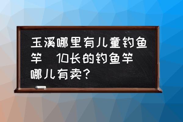 玉溪哪里有兒童釣魚竿(10長的釣魚竿哪兒有賣？)