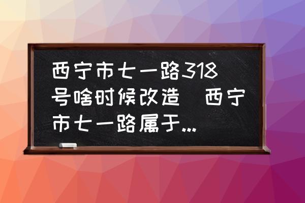 西寧市七一路318號(hào)啥時(shí)候改造(西寧市七一路屬于哪個(gè)區(qū)？)