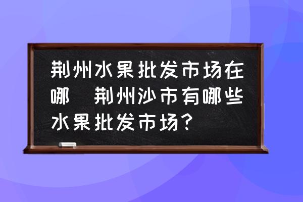 荊州水果批發(fā)市場在哪(荊州沙市有哪些水果批發(fā)市場？)
