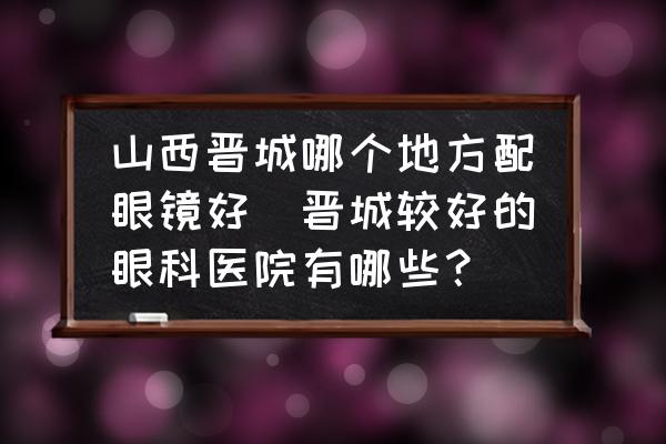 山西晉城哪個(gè)地方配眼鏡好(晉城較好的眼科醫(yī)院有哪些？)