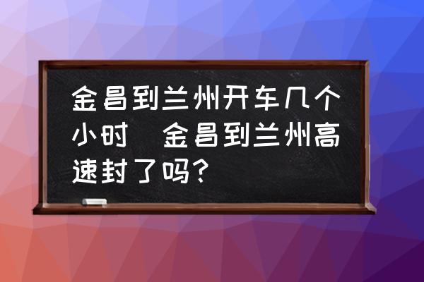 金昌到蘭州開車幾個小時(金昌到蘭州高速封了嗎？)