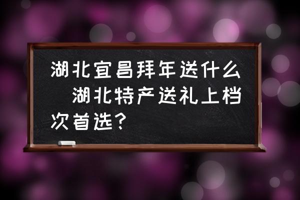 湖北宜昌拜年送什么(湖北特產送禮上檔次首選？)