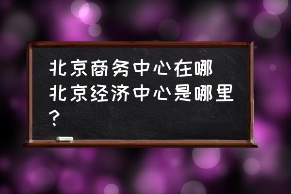 北京商務(wù)中心在哪 北京經(jīng)濟(jì)中心是哪里？