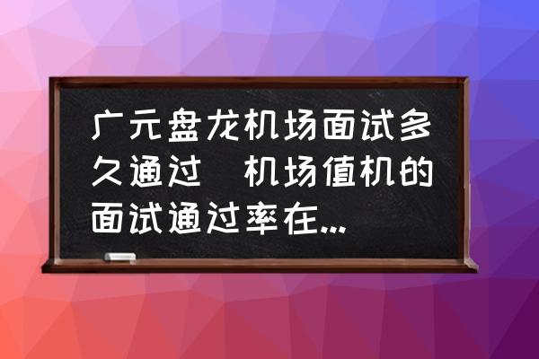 廣元盤龍機場面試多久通過(機場值機的面試通過率在多少？)