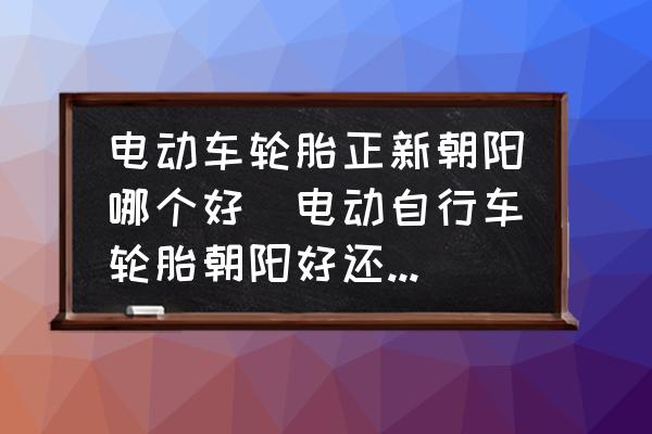 電動(dòng)車輪胎正新朝陽哪個(gè)好(電動(dòng)自行車輪胎朝陽好還是正新好？)