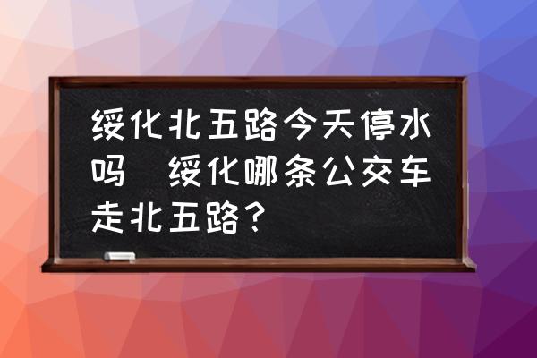 綏化北五路今天停水嗎(綏化哪條公交車走北五路？)