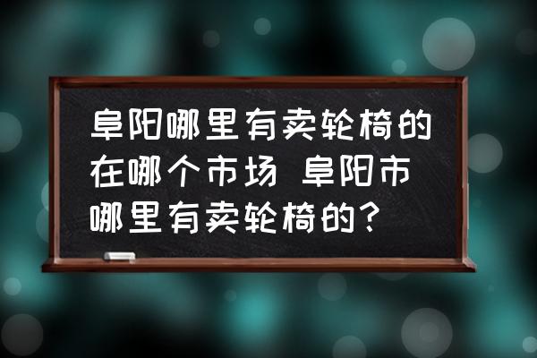 阜陽哪里有賣輪椅的在哪個市場 阜陽市哪里有賣輪椅的？