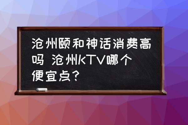 滄州頤和神話消費(fèi)高嗎 滄州KTV哪個(gè)便宜點(diǎn)？