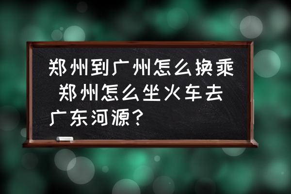 鄭州到廣州怎么換乘 鄭州怎么坐火車去廣東河源？