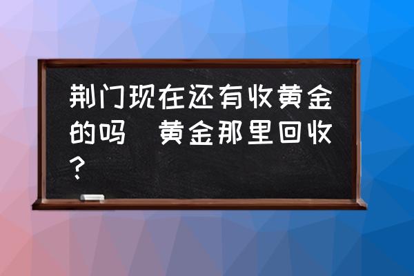 荊門現(xiàn)在還有收黃金的嗎(黃金那里回收？)