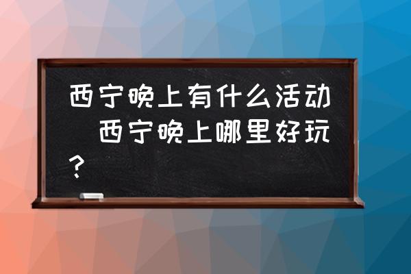 西寧晚上有什么活動(dòng)(西寧晚上哪里好玩？)