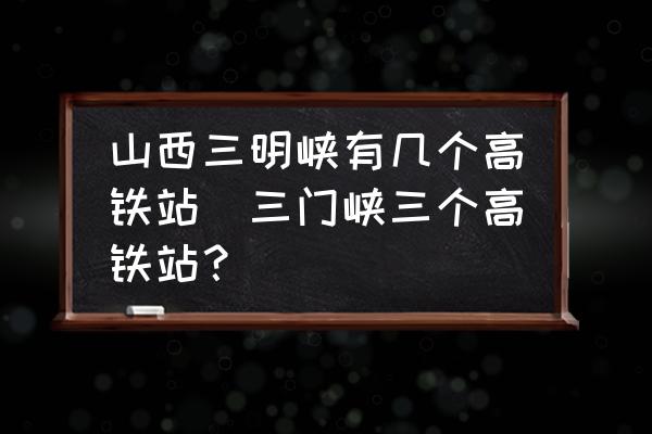山西三明峽有幾個(gè)高鐵站(三門(mén)峽三個(gè)高鐵站？)